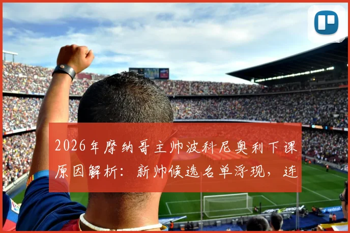 2026年摩纳哥主帅波科尼奥利下课原因解析:新帅候选名单浮现,连败危机下的球队与球员未来走向