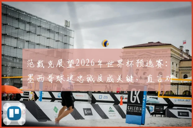 范戴克展望2026年世界杯预选赛：墨西哥球迷忠诚度成关键，直言对战摩洛哥困难重重