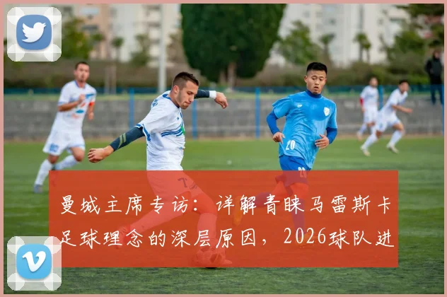 曼城主席专访：详解青睐马雷斯卡足球理念的深层原因，2026球队进步路径规划前瞻