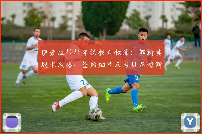 伊劳拉2026年执教利物浦：解析其战术风格、签约细节及与贝尼特斯的对比