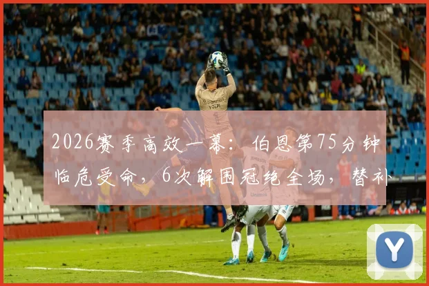2026赛季高效一幕：伯恩第75分钟临危受命，6次解围冠绝全场，替补奇兵如何炼成？