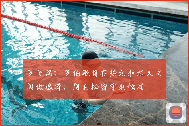 罗马诺：罗伯逊将在热刺和尤文之间做选择；阿利松留守利物浦