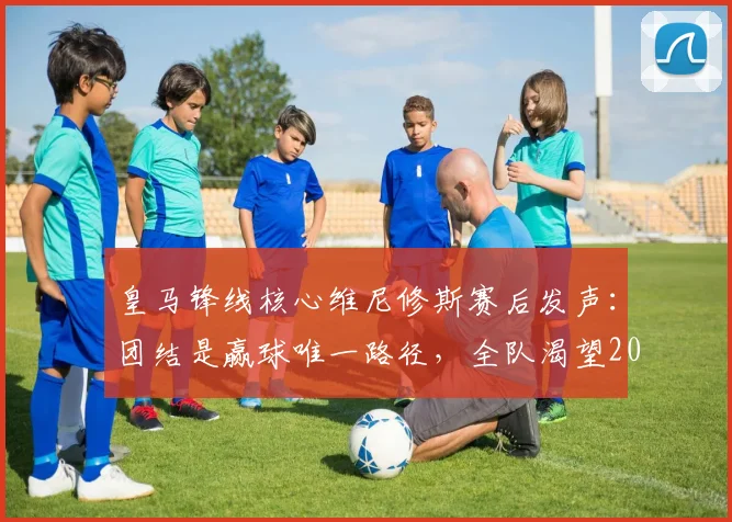 皇马锋线核心维尼修斯赛后发声：团结是赢球唯一路径，全队渴望2026年再创佳绩