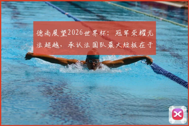 德尚展望2026世界杯：冠军荣耀无法超越，承认法国队最大短板在于经验