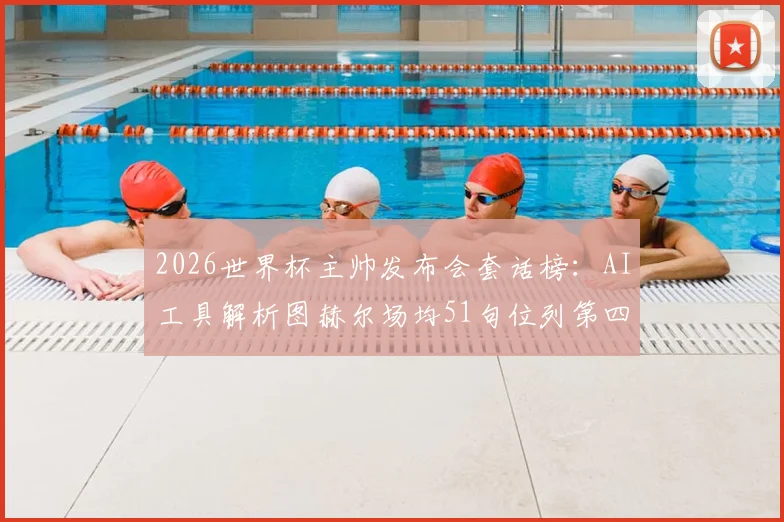 2026世界杯主帅发布会套话榜：AI工具解析图赫尔场均51句位列第四，揭秘足球教练经典话术规律