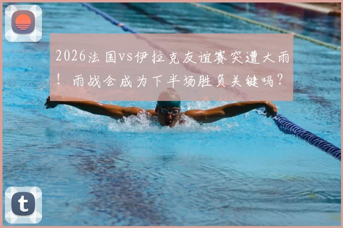 2026法国vs伊拉克友谊赛突遭大雨!雨战会成为下半场胜负关键吗?实战影响全解析