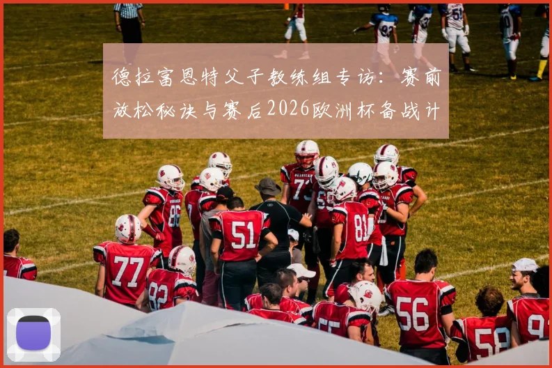 德拉富恩特父子教练组专访：赛前放松秘诀与赛后2026欧洲杯备战计划全解析