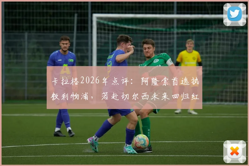 卡拉格2026年点评：阿隆索首选执教利物浦，若赴切尔西未来回归红军恐无望