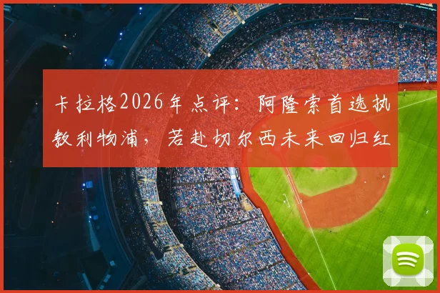 卡拉格2026年点评：阿隆索首选执教利物浦，若赴切尔西未来回归红军恐无望