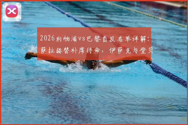 2026利物浦vs巴黎首发名单详解：萨拉赫替补席待命，伊萨克与登贝莱对位亮点，维尔茨中场出战前瞻
