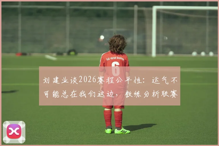 刘建业谈2026赛程公平性：运气不可能总在我们这边，教练分析联赛各队机遇
