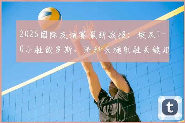 2026国际友谊赛最新战报：埃及1-0小胜俄罗斯，济科头槌制胜关键进球分析