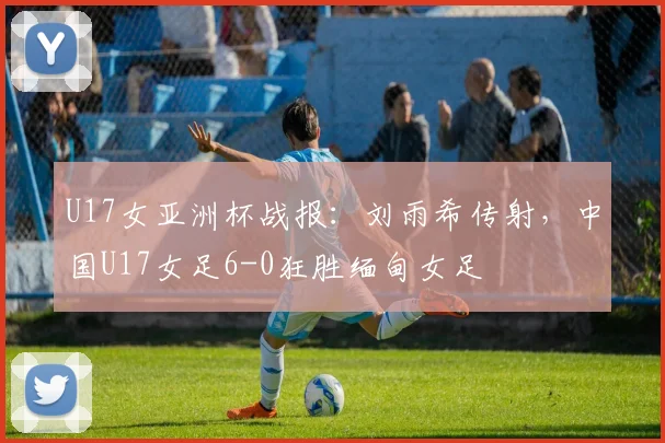 U17女亚洲杯战报：刘雨希传射，中国U17女足6-0狂胜缅甸女足